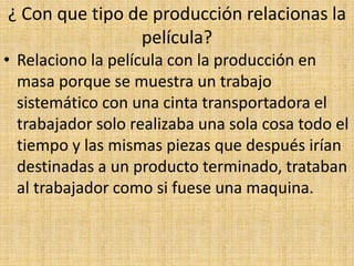 ¿ Con que tipo de producción relacionas la
película?
• Relaciono la película con la producción en
masa porque se muestra un trabajo
sistemático con una cinta transportadora el
trabajador solo realizaba una sola cosa todo el
tiempo y las mismas piezas que después irían
destinadas a un producto terminado, trataban
al trabajador como si fuese una maquina.
 