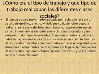 ¿Cómo era el tipo de trabajo y que tipo de
trabajo realizaban las diferentes clases
sociales?
• El tipo de trabajo mayoritario realizado por la clase obrera era un
trabajo sistemático, practico y fácil, que cualquier obrero podía
realizar si se le explicaba bien como hacerlo, mayormente era un
trabajo industrial y se realizaba con la cinta transportadora para
aumentar o disminuir la velocidad. Como nos muestra la película no
había trabajo era una época de crisis y si no servías bien te ibas. Las
clases sociales mas altas eran dueños de empresas o propietarios de
almacenes o restaurantes como nos muestra la pelicula. Tambien las
clases sociales bajas no contaban con buen descanso y se los trataba
como si fuesen maquinas.
 