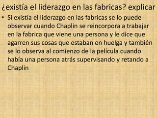 ¿existía el liderazgo en las fabricas? explicar
• Si existía el liderazgo en las fabricas se lo puede
observar cuando Chaplin se reincorpora a trabajar
en la fabrica que viene una persona y le dice que
agarren sus cosas que estaban en huelga y también
se lo observa al comienzo de la película cuando
había una persona atrás supervisando y retando a
Chaplin
 