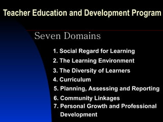 Teacher Education and Development Program   Seven Domains 1. Social Regard for Learning 2. The Learning Environment 3. The Diversity of Learners 4. Curriculum 5. Planning, Assessing and Reporting 6. Community Linkages 7. Personal Growth and Professional Development   