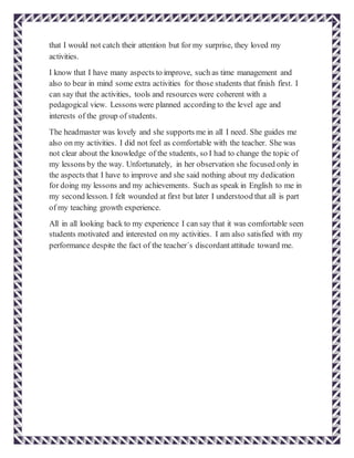 that I would not catch their attention but for my surprise, they loved my
activities.
I know that I have many aspects to improve, such as time management and
also to bear in mind some extra activities for those students that finish first. I
can say that the activities, tools and resources were coherent with a
pedagogical view. Lessons were planned according to the level age and
interests of the group of students.
The headmaster was lovely and she supports me in all I need. She guides me
also on my activities. I did not feel as comfortable with the teacher. She was
not clear about the knowledge of the students, so I had to change the topic of
my lessons by the way. Unfortunately, in her observation she focused only in
the aspects that I have to improve and she said nothing about my dedication
for doing my lessons and my achievements. Such as speak in English to me in
my second lesson. I felt wounded at first but later I understood that all is part
of my teaching growth experience.
All in all looking back to my experience I can say that it was comfortable seen
students motivated and interested on my activities. I am also satisfied with my
performance despite the fact of the teacher´s discordantattitude toward me.
 