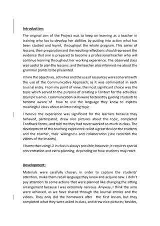 Introduction:
The original aim of the Project was to keep on learning as a teacher in
training who has to develop her abilities by putting into action what has
been studied and learnt, throughout the whole program. This series of
lessons,their preparationand the resultingreflections shouldrepresentthe
evidence that one is prepared to become a professional teacher who will
continue learning throughout her working experience. The observed class
was usefulto plan the lessons, and theteacher also informed me about the
grammar points to be presented.
I think the objectives,activities and theuseof resourceswerecoherentwith
the use of the Communicative Approach, as it was commented in each
Journal entry. From my point of view, the most significant choice was the
topic which served to the purpose of creating a Context for the activities:
Olympic Games.Communication skillswere fosteredby guiding studentsto
become aware of how to use the language they know to express
meaningful ideas about an interesting topic.
I believe the experience was significant for the learners because they
behaved, participated, drew nice pictures about the topic, completed
Feedback forms, and told me they had never worked so much in class. The
development of this teaching experience relied a greatdeal on the students
and the teacher, their willingness and collaboration (she recorded the
videos of the lessons).
I learnt that using L2 in class is always possible; however, it requires special
concentration and extra-planning, depending on how students may react.
Development:
Materials were carefully chosen, in order to capture the students’
attention, make them recall language they know and acquire new. I didn’t
pay attention to some actions that were planned like changing the sitting
arrangement because I was extremely nervous. Anyway, I think the aims
were achieved, as we have shared through the Journal entries and the
videos. They only did the homework after the first lesson, but they
completed what they were asked in class, and drew nice pictures; besides,
 