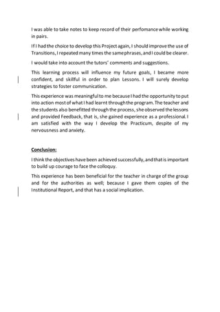 I was able to take notes to keep record of their perfomancewhile working
in pairs.
If I had the choice to develop this Projectagain, I should improvethe use of
Transitions,I repeated many times the samephrases,andI could be clearer.
I would take into account the tutors’ comments and suggestions.
This learning process will influence my future goals, I became more
confident, and skillful in order to plan Lessons. I will surely develop
strategies to foster communication.
This experience was meaningfulto me becauseI had the opportunity to put
into action mostof whatI had learnt throughthe program.The teacher and
the students also benefitted through the process, sheobserved thelessons
and provided Feedback, that is, she gained experience as a professional. I
am satisfied with the way I develop the Practicum, despite of my
nervousness and anxiety.
Conclusion:
I think the objectiveshavebeen achieved successfully,andthatis important
to build up courage to face the colloquy.
This experience has been beneficial for the teacher in charge of the group
and for the authorities as well; because I gave them copies of the
Institutional Report, and that has a social implication.
 