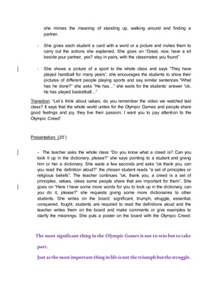 she mimes the meaning of standing up, walking around and finding a
partner.
- She gives each student a card with a word or a picture and invites them to
carry out the actions she explained. She goes on “Great, now, have a sit
beside your partner, yes? stay in pairs, with the classmates you found”
- She shows a picture of a sport to the whole class and says “They have
played handball for many years”, she encourages the students to show their
pictures of different people playing sports and say similar sentences “What
has he done?” she asks “He has…” she waits for the students’ answer “ok,
he has played basketball…”
Transition: “Let´s think about values, do you remember the video we watched last
class? It says that the whole world unites for the Olympic Games and people share
good feelings and joy, they live their passion. I want you to pay attention to the
Olympic Creed”
Presentation: (20’)
Olympic Learn & Play Sports
- The teacher asks the whole class “Do you know what a creed is? Can you
look it up in the dictionary, please?” she says pointing to a student and giving
him or her a dictionary. She waits a few seconds and asks “ok thank you, can
you read the definition aloud?” the chosen student reads “a set of principles or
religious beliefs”. The teacher continues “ok, thank you, a creed is a set of
principles, values, ideas some people share that are important for them”. She
goes on “Here I have some more words for you to look up in the dictionary, can
you do it, please?” she requests giving some more dictionaries to other
students. She writes on the board: significant, triumph, struggle, essential,
conquered, fought; students are required to read the definitions aloud and the
teacher writes them on the board and make comments or give examples to
clarify the meanings. She puts a poster on the board with the Olympic Creed:
Lear
”” The most significant thing in the Olympic Games is not to win but to take
part.
Just asthe most important thing inlife isnot the triumphbutthestruggle.
 