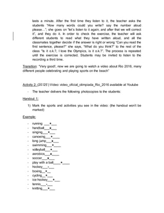 lasts a minute. After the first time they listen to it, the teacher asks the
students “How many words could you write? say the number aloud
please…”; she goes on “let´s listen to it again, and after that we will correct
it”, and they do it. In order to check the exercise, the teacher will ask
different students to read what they have written aloud, and all the
classmates together decide if the answer is right or wrong “Can you read the
first sentence, please?” she says, “What do you think?” to the rest of the
class "Is it o.k.?, I love the Olympics, is it o.k.?”. The process is repeated
until the exercise is corrected. Students may be invited to listen to the
recording a third time.
Transition: “Very good!, now we are going to watch a video about Rio 2016, many
different people celebrating and playing sports on the beach”
Activity 2: (20’/25’) Video: video_oficial_olimpiada_Rio_2016 available at Youtube
- The teacher delivers the following photocopies to the students:
Handout 1:
1) Mark the sports and activities you see in the video: (the handout won’t be
marked)
Example:
- running ___+___
- handball___x___
- singing___+___
- canoeing___+____
- long jump___x___
- swimming___+____
- volleyball___+___
- aerobics___x____
- soccer___x___
- play with a ball____+____
- hockey___-___
- boxing__+__
- cycling__+___
- ice hockey___+___
- tennis___-___
- knitting___+___
 