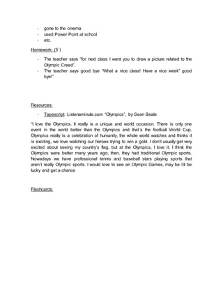 - gone to the cinema
- used Power Point at school
- etc.
Homework: (5´)
- The teacher says “for next class I want you to draw a picture related to the
Olympic Creed”.
- The teacher says good bye “What a nice class! Have a nice week” good
bye!”
Resources:
- Tapescript: Listenaminute.com “Olympics”, by Sean Beale
“I love the Olympics. It really is a unique and world occasion. There is only one
event in the world better than the Olympics and that´s the football World Cup.
Olympics really is a celebration of humanity, the whole world watches and thinks it
is exciting, we love watching our heroes trying to win a gold. I don’t usually get very
excited about seeing my country’s flag, but at the Olympics, I love it. I think the
Olympics were better many years ago; then, they had traditional Olympic sports.
Nowadays we have professional tennis and baseball stars playing sports that
aren´t really Olympic sports. I would love to see an Olympic Games, may be I´ll be
lucky and get a chance
Flashcards:
 