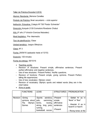 Taller de Práctica Docente II 2016:
Alumno Residente: Mariana Canellas
Período de Práctica: Nivel secundario – ciclo superior
Institución Educativa: Colegio Nº 738 “Pastor Schneider”
Dirección: Kaiquén 2135 Comodoro Rivadavia Chubut
Año: 6º año (1ª división Ciencias Naturales)
Nivel lingüístico: Pre- Intermedio
Tipo de planificación: Clase
Unidad temática: Juegos Olímpicos
Clase: Nº 3
Fecha: 29/09/16 (aplazada hasta el 13/10)
Duración: 120 minutos
Fecha de entrega: 06/10/16
 Teaching points:
- Revision of structures: Present simple, affirmative sentences. Present
perfect affirmative and negative sentences.
- Use of new structures: Present Perfect, Yes/No questions.
- Revision of functions: Present simple, giving opinions. Present Perfect,
telling life experiencies
- Use of new vocabulary: Olympic creed
- Revision of vocabulary: Olympic sports and related words (they are in the
chart below
 Aims or goals:
FUNCTIONS LEXIS STRUCTURES PRONUNCIATION
Revision -Giving
opinions about
The Olympic
Games
-Sports: aerobics,
judo, swimming,
tennis, boxing,
skiing, long jump,
running,
basketball, soccer,
-Present
simple:
affirmative
sentences
-Present
- Glottal /h/ as in
“have” or “has”
- Alveolar /t/ as in
haven’t or hasn’t
- Rising tones at the
 