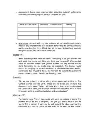  Assessment: Some notes may be taken about the students’ performance
while they are working in pairs, using a chart like this one:
Name and last name Grammar Pronunication Fluency
 Adaptations: Students with cognitive problems will be invited to participate in
class as any other students as it has been done during the previous classes;
and in case they find it too difficult they will be given flashcards of sports to
recognise vocabulary and/or write sentences.
Routine: (10’)
- “Hello everybody! How have you been? I am going to be your teacher until
next week, that is my plan. Have you done your homework? Who can talk
about an important athlete? (the group’s teacher said they are not used to
doing homework, so no results may be expected). The teacher walks
around encouraging the students to share the information they searched for,
and in case they refused to do so, she may ask the students to give her the
papers for her to correct them for the following class.
Transition:
- “Ok, we are going to continue talking about sports and working on The
Olympic Games, and Rio 2016. These are our topics, and we have two
classes more to share. Today, I will invite you to listen to an opinion about
the Games of all times, and to watch another video about Rio 2016, in order
to keep on working on different activities and new structures”
Warm up: (15’)
- The teacher says "Here I have cards with words or pictures of sports (the
pictures are at the end of the plan), I will give you one to each of you, for
you to find a partner. I want you to walk around the class and find the
classmate who has the picture of your word, or the word for your picture”
 