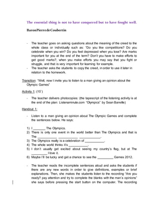 The essential thing is not to have conquered but to have fought well.
BaronPierredeCoubertin
- The teacher goes on asking questions about the meaning of the creed to the
whole class or individually such as: “Do you like competitions? Do you
celebrate when you win? Do you feel depressed when you lose? Are marks
important for you at the end of the term? Don’t you have to make efforts to
get good marks?, when you make efforts you may say that you fight or
struggle, and that is very important for learning for example.
- The teacher asks the students to copy the creed, in order to use it later in
relation to the homework.
Transition: “Well, now I invite you to listen to a man giving an opinion about the
Olympic Games”
Activity 1: (10`)
- The teacher delivers photocopies: (the tapescript of the listening activity is at
the end of the plan: Listenaminute.com “Olympics” by Sean Banville)
Handout 1:
- Listen to a man giving an opinion about The Olympic Games and complete
the sentences below. He says:
1) I _______ The Olympics.
2) There is only one event in the world better than The Olympics and that is
The ___________ ___________ ____________.
3) The Olympics really is a celebration of ___________.
4) The whole world thinks it’s ___________.
5) I don´t usually get excited about seeing my country´s flag, but at The
_________ I love it.
6) Maybe I´ll be lucky and get a chance to see the _________ Games 2012.
- The teacher reads the incomplete sentences aloud and asks the students if
there are any new words in order to give definitions, examples or brief
explanations. Then, she makes the students listen to the recording “Are you
ready? pay attention and try to complete the blanks with the man´s opinions”
she says before pressing the start button on the computer. The recording
 