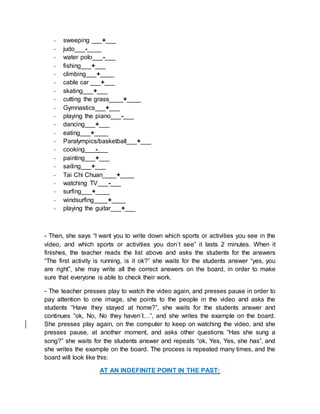 - sweeping ___+___
- judo___-____
- water polo___-___
- fishing___+___
- climbing___+____
- cable car ___+___
- skating___+___
- cutting the grass____+____
- Gymnastics___+___
- playing the piano___-___
- dancing___+___
- eating___+____
- Paralympics/basketball___+___
- cooking___-___
- painting___+___
- sailing___+___
- Tai Chi Chuan____+____
- watching TV___-___
- surfing___+____
- windsurfing____+____
- playing the guitar___+___
- Then, she says “I want you to write down which sports or activities you see in the
video, and which sports or activities you don´t see” it lasts 2 minutes. When it
finishes, the teacher reads the list above and asks the students for the answers
“The first activity is running, is it ok?” she waits for the students answer “yes, you
are right”, she may write all the correct answers on the board, in order to make
sure that everyone is able to check their work.
- The teacher presses play to watch the video again, and presses pause in order to
pay attention to one image, she points to the people in the video and asks the
students “Have they stayed at home?”, she waits for the students answer and
continues “ok, No, No they haven´t…”, and she writes the example on the board.
She presses play again, on the computer to keep on watching the video, and she
presses pause, at another moment, and asks other questions “Has she sung a
song?” she waits for the students answer and repeats “ok, Yes, Yes, she has”, and
she writes the example on the board. The process is repeated many times, and the
board will look like this:
AT AN INDEFINITE POINT IN THE PAST:
 