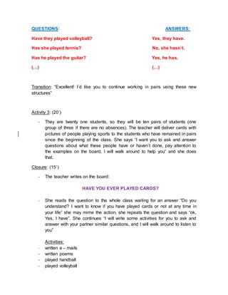 QUESTIONS: ANSWERS:
Have they played volleyball? Yes, they have.
Has she played tennis? No, she hasn`t.
Has he played the guitar? Yes, he has.
(…) (…)
Transition: “Excellent! I´d like you to continue working in pairs using these new
structures”
Activity 3: (20’)
- They are twenty one students, so they will be ten pairs of students (one
group of three if there are no absences). The teacher will deliver cards with
pictures of people playing sports to the students who have remained in pairs
since the beginning of the class. She says “I want you to ask and answer
questions about what these people have or haven`t done, pay attention to
the examples on the board, I will walk around to help you” and she does
that.
Closure: (15`)
- The teacher writes on the board:
HAVE YOU EVER PLAYED CARDS?
- She reads the question to the whole class waiting for an answer “Do you
understand? I want to know if you have played cards or not at any time in
your life” she may mime the action, she repeats the question and says “ok,
Yes, I have”. She continues “I will write some activities for you to ask and
answer with your partner similar questions, and I will walk around to listen to
you”
Activities:
- written e – mails
- written poems
- played handball
- played volleyball
 
