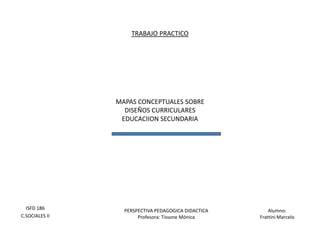 TRABAJO PRACTICO




                MAPAS CONCEPTUALES SOBRE
                  DISEÑOS CURRICULARES
                 EDUCACIION SECUNDARIA




  ISFD 186        PERSPECTIVA PEDAGOGICA DIDACTICA       Alumno:
C.SOCIALES II          Profesora: Tissone Mónica     Frattini Marcelo
 