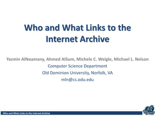 Access Patterns for Robots and Humans in Web ArchivesWho and What Links to the Internet Archive
Who and What Links to the
Internet Archive
Yasmin AlNoamany, Ahmed AlSum, Michele C. Weigle, Michael L. Nelson
Computer Science Department
Old Dominion University, Norfolk, VA
mln@cs.odu.edu
 