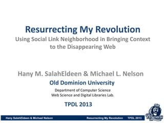 Resurrecting My Revolution
Using Social Link Neighborhood in Bringing Context
to the Disappearing Web
Hany SalahEldeen & Michael Nelson Resurrecting My Revolution TPDL 2013
Hany M. SalahEldeen & Michael L. Nelson
Old Dominion University
Department of Computer Science
Web Science and Digital Libraries Lab.
TPDL 2013
 
