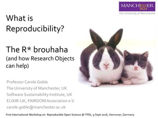 What is
Reproducibility?
The R* brouhaha
(and how Research Objects
can help)
Professor Carole Goble
The University of Manchester, UK
Software Sustainability Institute, UK
ELIXIR-UK, FAIRDOMAssociation e.V.
carole.goble@manchester.ac.uk
First International Workshop on Reproducible Open Science @ TPDL, 9 Sept 2016, Hannover, Germany
 
