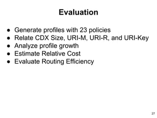 Evaluation
● Generate profiles with 23 policies
● Relate CDX Size, URI-M, URI-R, and URI-Key
● Analyze profile growth
● Estimate Relative Cost
● Evaluate Routing Efficiency
27
 