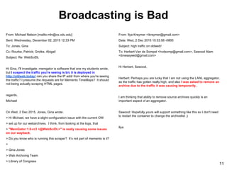 From: Michael Nelson [mailto:mln@cs.odu.edu]
Sent: Wednesday, December 02, 2015 12:33 PM
To: Jones, Gina
Cc: Rourke, Patrick; Grotke, Abigail
Subject: Re: WebSciDL
Hi Gina, I'll investigate. memgator is software that one my students wrote,
but I suspect the traffic you're seeing is b/c it is deployed in
http://oldweb.today/ can you share the IP addr from where you're seeing
the traffic? I presume the requests are for Memento TimeMaps? It should
not being actually scraping HTML pages.
regards,
Michael
On Wed, 2 Dec 2015, Jones, Gina wrote:
> Hi Michael, we have a slight configuration issue with the current OW
> set up for our webarchives. I think, from looking at the logs, that
> "MemGator:1.0-rc3 <@WebSciDL>" is really causing some issues
on our wayback.
> Do you know who is running this scraper? Itʼs not part of memento is it?
>
> Gina Jones
> Web Archiving Team
> Library of Congress
From: Ilya Kreymer <ikreymer@gmail.com>
Date: Wed, 2 Dec 2015 10:33:56 -0800
Subject: high traffic on oldweb!
To: Herbert Van de Sompel <hvdsomp@gmail.com>, Sawood Alam
<ibnesayeed@gmail.com>
Hi Herbert, Sawood,
Herbert: Perhaps you are lucky that I am not using the LANL aggregator,
as the traffic has gotten really high, and also I was asked to remove an
archive due to the traffic it was causing temporarily..
I am thinking that ability to remove source archives quickly is an
important aspect of an aggregator.
Sawood: Hopefully yours will support something like this so I don't need
to restart the container to change the archivelist ;)
Ilya
Broadcasting is Bad
11
 