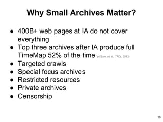 Why Small Archives Matter?
● 400B+ web pages at IA do not cover
everything
● Top three archives after IA produce full
TimeMap 52% of the time (AlSum, et al., TPDL 2013)
● Targeted crawls
● Special focus archives
● Restricted resources
● Private archives
● Censorship
16
 