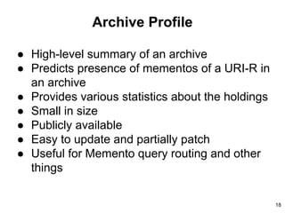 Archive Profile
● High-level summary of an archive
● Predicts presence of mementos of a URI-R in
an archive
● Provides various statistics about the holdings
● Small in size
● Publicly available
● Easy to update and partially patch
● Useful for Memento query routing and other
things
18
 