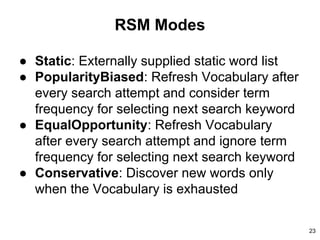 RSM Modes
● Static: Externally supplied static word list
● PopularityBiased: Refresh Vocabulary after
every search attempt and consider term
frequency for selecting next search keyword
● EqualOpportunity: Refresh Vocabulary
after every search attempt and ignore term
frequency for selecting next search keyword
● Conservative: Discover new words only
when the Vocabulary is exhausted
23
 