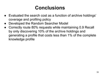 Conclusions
● Evaluated the search cost as a function of archive holdings’
coverage and profiling policy
● Developed the Random Searcher Model
● Correctly route 80% requests while maintaining 0.9 Recall
by only discovering 10% of the archive holdings and
generating a profile that costs less than 1% of the complete
knowledge profile
33
 