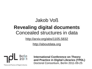 Jakob Voß
Revealing digital documents
 Concealed structures in data
     http://arxiv.org/abs/1105.5832
          http://aboutdata.org


          International Conference on Theory
          and Practice in Digital Libraries (TPDL)
          Doctoral Consortium, Berlin 2011-09-25
 