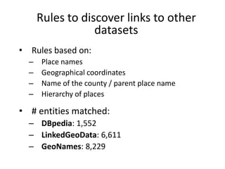 Rules to discover links to other
datasets
•

Rules based on:
–
–
–
–

Place names
Geographical coordinates
Name of the county / parent place name
Hierarchy of places

• # entities matched:
– DBpedia: 1,552
– LinkedGeoData: 6,611
– GeoNames: 8,229

 