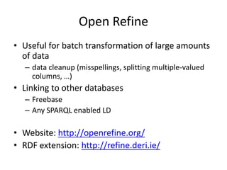 Open Refine
• Useful for batch transformation of large amounts
of data
– data cleanup (misspellings, splitting multiple-valued
columns, …)

• Linking to other databases
– Freebase
– Any SPARQL enabled LD

• Website: http://openrefine.org/
• RDF extension: http://refine.deri.ie/

 