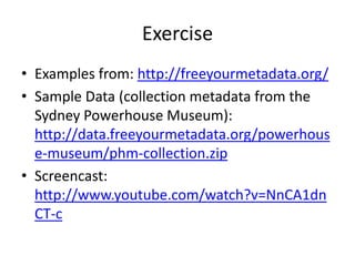 Exercise
• Examples from: http://freeyourmetadata.org/
• Sample Data (collection metadata from the
Sydney Powerhouse Museum):
http://data.freeyourmetadata.org/powerhous
e-museum/phm-collection.zip
• Screencast:
http://www.youtube.com/watch?v=NnCA1dn
CT-c

 