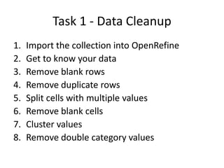 Task 1 - Data Cleanup
1.
2.
3.
4.
5.
6.
7.
8.

Import the collection into OpenRefine
Get to know your data
Remove blank rows
Remove duplicate rows
Split cells with multiple values
Remove blank cells
Cluster values
Remove double category values

 