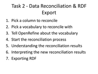 Task 2 - Data Reconciliation & RDF
Export
1.
2.
3.
4.
5.
6.
7.

Pick a column to reconcile
Pick a vocabulary to reconcile with
Tell OpenRefine about the vocabulary
Start the reconciliation process
Understanding the reconciliation results
Interpreting the new reconciliation results
Exporting RDF

 