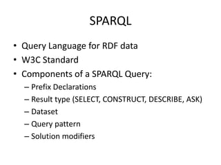 SPARQL
• Query Language for RDF data
• W3C Standard
• Components of a SPARQL Query:
– Prefix Declarations
– Result type (SELECT, CONSTRUCT, DESCRIBE, ASK)
– Dataset
– Query pattern
– Solution modifiers

 