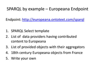 SPARQL by example – Europeana Endpoint
Endpoint: http://europeana.ontotext.com/sparql
1. SPARQL Select template
2. List of data providers having contributed
content to Europeana
3. List of provided objects with their aggregators
4. 18th century Europeana objects from France
5. Write your own

 