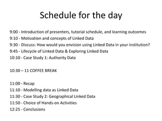 Schedule for the day
9:00 - Introduction of presenters, tutorial schedule, and learning outcomes
9:10 - Motivation and concepts of Linked Data
9:30 - Discuss: How would you envision using Linked Data in your institution?
9:45 - Lifecycle of Linked Data & Exploring Linked Data
10:10 - Case Study 1: Authority Data

10:30 – 11 COFFEE BREAK
11:00 - Recap
11:10 - Modelling data as Linked Data
11:30 - Case Study 2: Geographical Linked Data
11:50 - Choice of Hands-on Activities
12:25 - Conclusions

 
