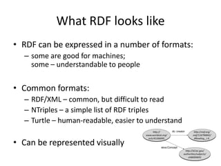 What RDF looks like
• RDF can be expressed in a number of formats:
– some are good for machines;
some – understandable to people

• Common formats:
– RDF/XML – common, but difficult to read
– NTriples – a simple list of RDF triples
– Turtle – human-readable, easier to understand

• Can be represented visually

 