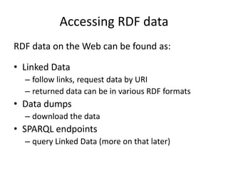 Accessing RDF data
RDF data on the Web can be found as:
• Linked Data
– follow links, request data by URI
– returned data can be in various RDF formats

• Data dumps
– download the data

• SPARQL endpoints
– query Linked Data (more on that later)

 