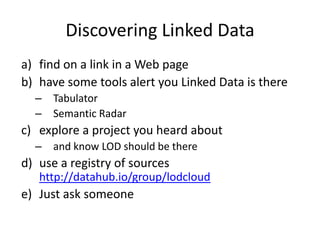 Discovering Linked Data
a) find on a link in a Web page
b) have some tools alert you Linked Data is there
–
–

Tabulator
Semantic Radar

c) explore a project you heard about
–

and know LOD should be there

d) use a registry of sources
http://datahub.io/group/lodcloud

e) Just ask someone

 