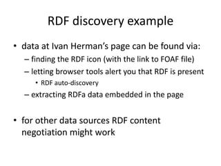 RDF discovery example
• data at Ivan Herman’s page can be found via:
– finding the RDF icon (with the link to FOAF file)
– letting browser tools alert you that RDF is present
• RDF auto-discovery

– extracting RDFa data embedded in the page

• for other data sources RDF content
negotiation might work

 
