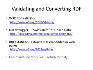 Validating and Converting RDF
• W3C RDF validator
http://www.w3.org/RDF/Validator/

• URI debugger – “Swiss knife” of Linked Data
http://linkeddata.informatik.hu-berlin.de/uridbg/

• RDFa distiller – extracts RDF embedded in web
pages
http://www.w3.org/2012/pyRdfa/

• Command-line tools (we’ll return to that)

 