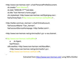 <http://www.ivan-herman.net/> a foaf:PersonalProfileDocument;
dc:creator "Ivan Herman";
dc:date "2009-06-17"^^xsd:date;
dc:title "Ivan Herman’s home page";
xhv:stylesheet <http://www.ivan-herman.net/Style/gray.css>;
foaf:primaryTopic <http://www.ivan-herman.net/foaf#me> .
<http://twitter.com/ivan_herman> a foaf:OnlineAccount;
foaf:accountName "ivan_herman";
foaf:accountServiceHomepage <http://twitter.com/> .
<http://www.ivan-herman.net/cgi-bin/rss2to1.py> a rss:channel .

<http://www.ivan-herman.net/foaf#me>
a
dc:Agent,
foaf:Person;
rdfs:seeAlso <http://www.ivan-herman.net/AboutMe>,
<http://www.ivan-herman.net/cgi-bin/rss2to1.py>,
<http://www.ivan-herman.net/foaf.rdf>;
...

Extracted from http://www.ivan-herman.net/ using RDFa Distiller

 
