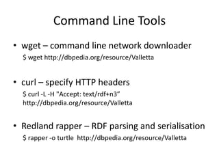 Command Line Tools
• wget – command line network downloader
$ wget http://dbpedia.org/resource/Valletta

• curl – specify HTTP headers
$ curl -L -H "Accept: text/rdf+n3”
http://dbpedia.org/resource/Valletta

• Redland rapper – RDF parsing and serialisation
$ rapper -o turtle http://dbpedia.org/resource/Valletta

 
