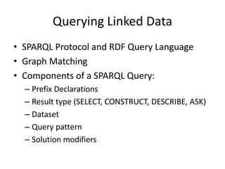 Querying Linked Data
• SPARQL Protocol and RDF Query Language
• Graph Matching
• Components of a SPARQL Query:
– Prefix Declarations
– Result type (SELECT, CONSTRUCT, DESCRIBE, ASK)
– Dataset
– Query pattern
– Solution modifiers

 