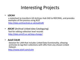 Interesting Projects
• LOCAH
a stylesheet to transform UK Archives Hub EAD to RDF/XML, and provides
examples of the process using XLST
http://data.archiveshub.ac.uk/ead2rdf/

• AliCAT (Archival Linked-data Cataloguing)
Tool for editing collection level records
http://data.aim25.ac.uk/step-change/

• Axiell CALM
Solution for LAM that includes Linked Data functionality, allowing
archivists to tag their collections with URIs from any chosen Linked
Dataset.
http://www.axiell.com/calm

 