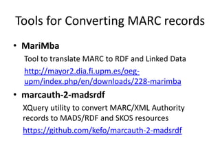 Tools for Converting MARC records
• MariMba
Tool to translate MARC to RDF and Linked Data
http://mayor2.dia.fi.upm.es/oegupm/index.php/en/downloads/228-marimba

• marcauth-2-madsrdf
XQuery utility to convert MARC/XML Authority
records to MADS/RDF and SKOS resources
https://github.com/kefo/marcauth-2-madsrdf

 
