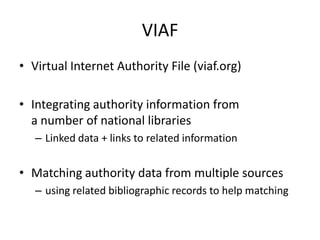 VIAF
• Virtual Internet Authority File (viaf.org)
• Integrating authority information from
a number of national libraries
– Linked data + links to related information

• Matching authority data from multiple sources
– using related bibliographic records to help matching

 