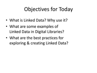 Objectives for Today
• What is Linked Data? Why use it?
• What are some examples of
Linked Data in Digital Libraries?
• What are the best practices for
exploring & creating Linked Data?

 