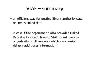 VIAF – summary:
– an efficient way for putting library authority data
online as linked data
– in case if the organization also provides Linked
Data itself can add links to VIAF to link back to
organization’s LD records (which may contain
richer / additional information)

 