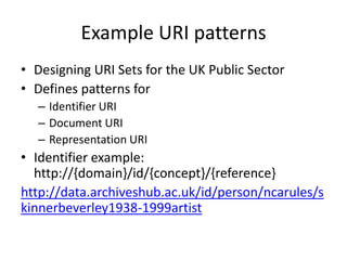 Example URI patterns
• Designing URI Sets for the UK Public Sector
• Defines patterns for
– Identifier URI
– Document URI
– Representation URI

• Identifier example:
http://{domain}/id/{concept}/{reference}
http://data.archiveshub.ac.uk/id/person/ncarules/s
kinnerbeverley1938-1999artist

 