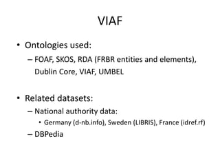 VIAF
• Ontologies used:
– FOAF, SKOS, RDA (FRBR entities and elements),
Dublin Core, VIAF, UMBEL

• Related datasets:
– National authority data:
• Germany (d-nb.info), Sweden (LIBRIS), France (idref.rf)

– DBPedia

 