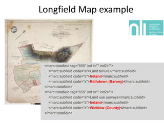 Longfield Map example

<marc:datafield tag="650" ind1="" ind2="">
<marc:subfield code="a">Land tenure</marc:subfield>
<marc:subfield code="z">Ireland</marc:subfield>
<marc:subfield code="z">Rathdown (Barony)</marc:subfield>
</marc:datafield>
<marc:datafield tag="650" ind1="" ind2="">
<marc:subfield code="a">Land use surveys</marc:subfield>
<marc:subfield code="z">Ireland</marc:subfield>
<marc:subfield code="z">Wicklow (County)</marc:subfield>
</marc:datafield>

 